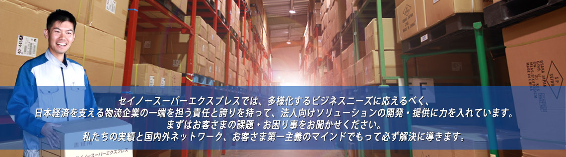 セイノースーパーエクスプレスでは、多様化するビジネスニーズに応えるべく、日本経済を支える物流企業の一端を担う責任と誇りを持って、法人向けソリューションの開発・提供に力を入れています。まずはお客さまの課題・お困り事をお聞かせください。私たちの実績と国内外ネットワーク、お客さま第一主義のマインドでもって、かならず解決に導きます。